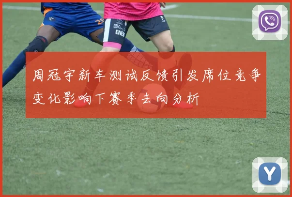 周冠宇新车测试反馈引发席位竞争变化影响下赛季去向分析